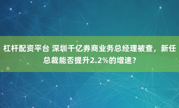 杠杆配资平台 深圳千亿券商业务总经理被查，新任总裁能否提升2.2%的增速？