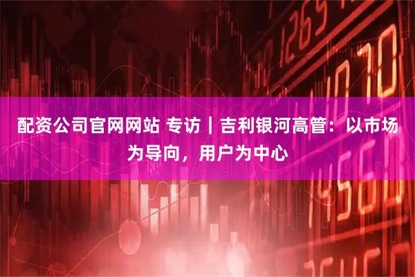 配资公司官网网站 专访｜吉利银河高管：以市场为导向，用户为中心
