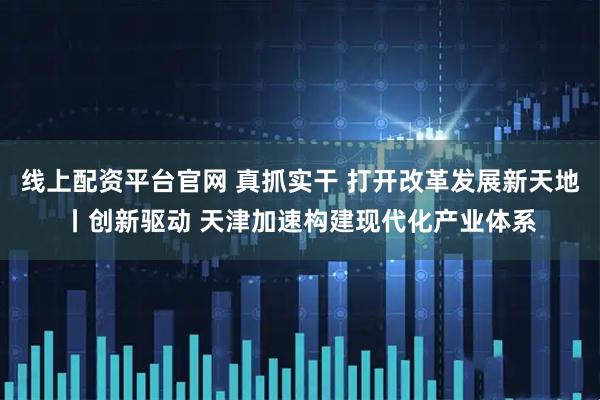 线上配资平台官网 真抓实干 打开改革发展新天地丨创新驱动 天津加速构建现代化产业体系
