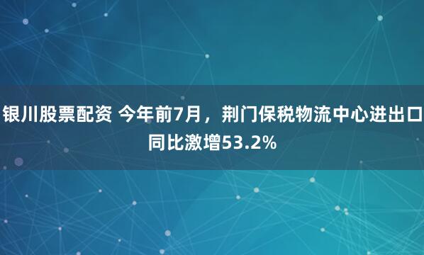 银川股票配资 今年前7月，荆门保税物流中心进出口同比激增53.2%