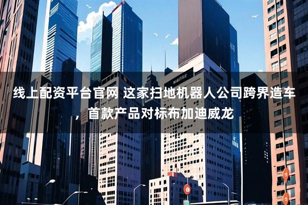 线上配资平台官网 这家扫地机器人公司跨界造车，首款产品对标布加迪威龙