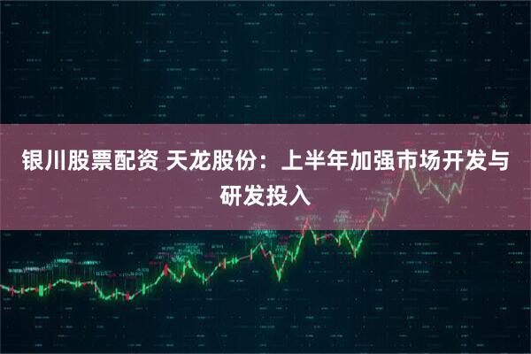 银川股票配资 天龙股份：上半年加强市场开发与研发投入