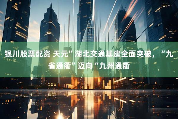 银川股票配资 天元”湖北交通基建全面突破，“九省通衢”迈向“九州通衢