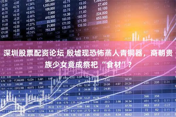 深圳股票配资论坛 殷墟现恐怖蒸人青铜器，商朝贵族少女竟成祭祀 “食材”？