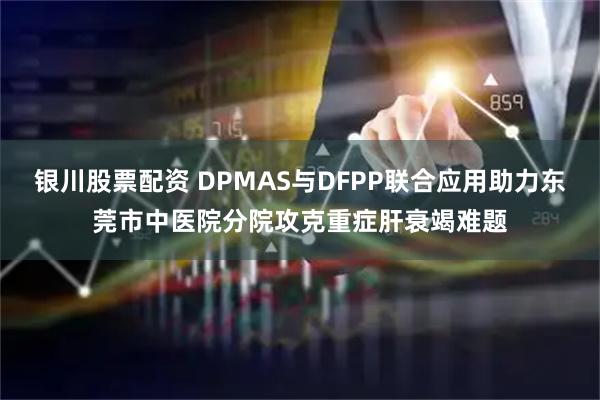 银川股票配资 DPMAS与DFPP联合应用助力东莞市中医院分院攻克重症肝衰竭难题