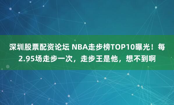 深圳股票配资论坛 NBA走步榜TOP10曝光！每2.95场走步一次，走步王是他，想不到啊