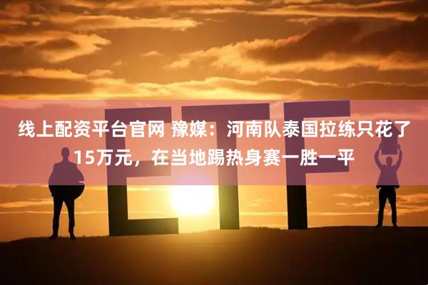 线上配资平台官网 豫媒：河南队泰国拉练只花了15万元，在当地踢热身赛一胜一平