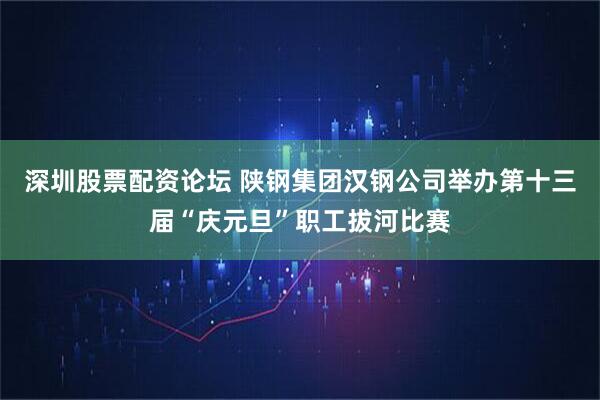 深圳股票配资论坛 陕钢集团汉钢公司举办第十三届“庆元旦”职工拔河比赛
