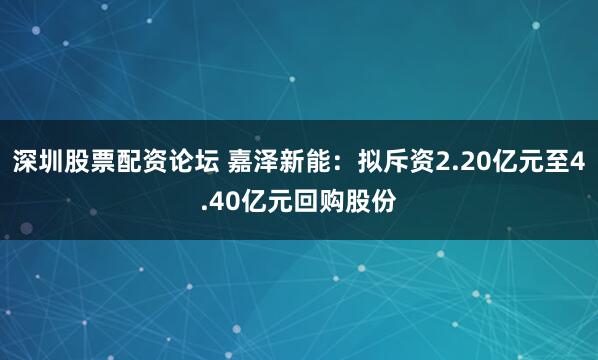 深圳股票配资论坛 嘉泽新能：拟斥资2.20亿元至4.40亿元回购股份
