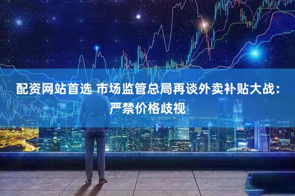 配资网站首选 市场监管总局再谈外卖补贴大战：严禁价格歧视