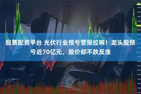 股票配资平台 光伏行业预亏警报拉响！龙头股预亏近70亿元，股价却不跌反涨