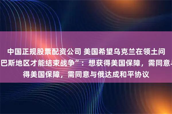 中国正规股票配资公司 美国希望乌克兰在领土问题让步，“放弃顿巴斯地区才能结束战争”：想获得美国保障，需同意与俄达成和平协议