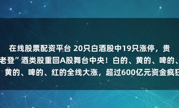 在线股票配资平台 20只白酒股中19只涨停，贵州茅台大涨8.61%，“老登”酒类股重回A股舞台中央！白的、黄的、啤的、红的全线大涨，超过600亿元资金疯狂涌入白酒板块