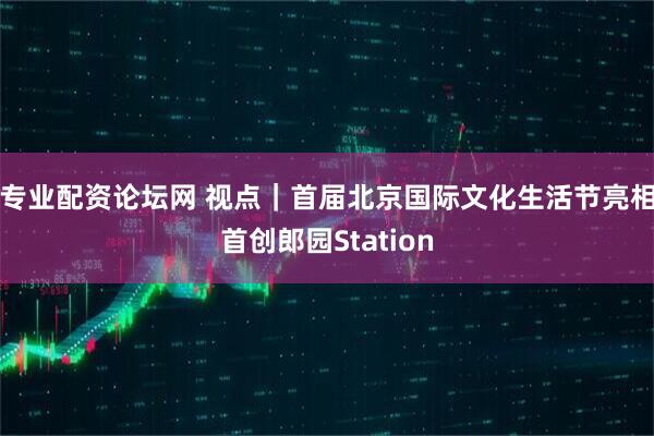 专业配资论坛网 视点｜首届北京国际文化生活节亮相首创郎园Station