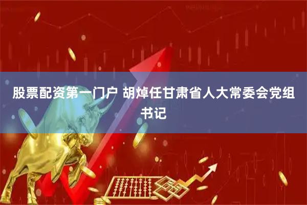 股票配资第一门户 胡焯任甘肃省人大常委会党组书记