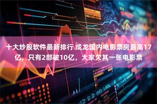 十大炒股软件最新排行 成龙国内电影票房最高17亿，只有2部破10亿，大家欠其一张电影票