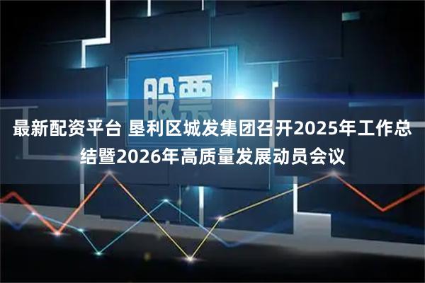 最新配资平台 垦利区城发集团召开2025年工作总结暨2026年高质量发展动员会议