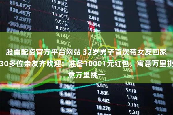 股票配资官方平台网站 32岁男子首次带女友回家，30多位亲友齐欢迎：准备10001元红包，寓意万里挑一