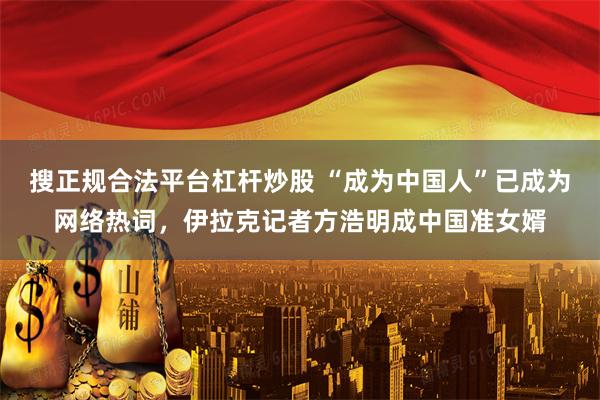 搜正规合法平台杠杆炒股 “成为中国人”已成为网络热词，伊拉克记者方浩明成中国准女婿
