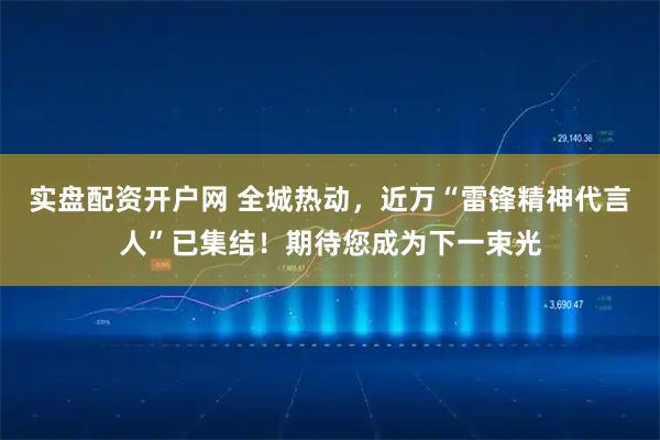 实盘配资开户网 全城热动，近万“雷锋精神代言人”已集结！期待您成为下一束光