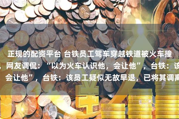 正规的配资平台 台铁员工驾车穿越铁道被火车撞击，未受伤却离开现场，网友调侃：“以为火车认识他，会让他”，台铁：该员工疑似无故早退，已将其调离现职