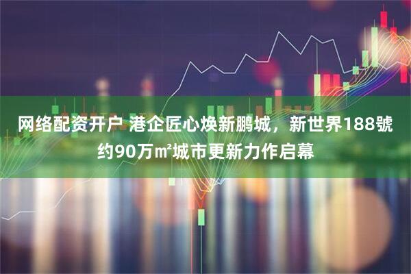网络配资开户 港企匠心焕新鹏城，新世界188號约90万㎡城市更新力作启幕