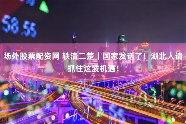场外股票配资网 轶清二楚｜国家发话了！湖北人请抓住这波机遇！