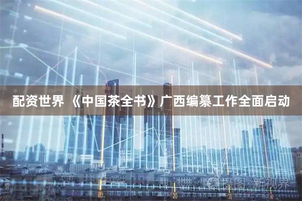配资世界 《中国茶全书》广西编纂工作全面启动