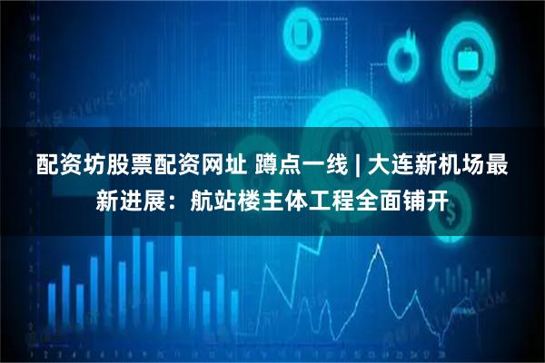配资坊股票配资网址 蹲点一线 | 大连新机场最新进展：航站楼主体工程全面铺开
