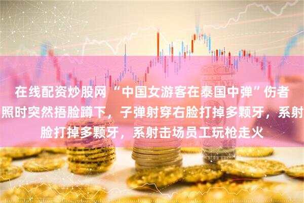 在线配资炒股网 “中国女游客在泰国中弹”伤者女儿发声：母亲拍照时突然捂脸蹲下，子弹射穿右脸打掉多颗牙，系射击场员工玩枪走火